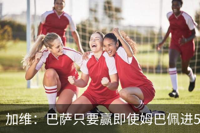 加维：巴萨只要赢即使姆巴佩进5球也没关系 亚马尔是当今世界最佳