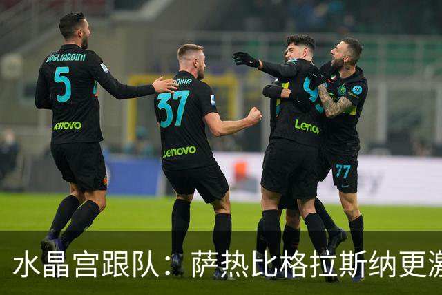 水晶宫跟队：萨热比格拉斯纳更激进，认为最好的防守就是进攻